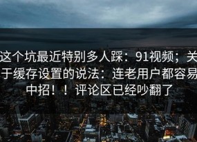 这个坑最近特别多人踩：91视频；关于缓存设置的说法：连老用户都容易中招！！评论区已经吵翻了