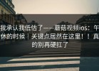 我承认我低估了——蘑菇视频ios：午休的时候｜关键点居然在这里！！真的别再硬扛了