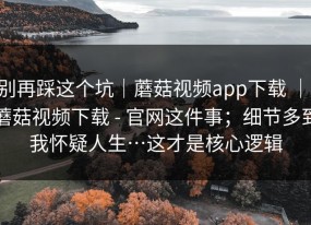 别再踩这个坑｜蘑菇视频app下载 ｜ 蘑菇视频下载 - 官网这件事；细节多到我怀疑人生…这才是核心逻辑