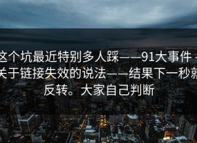 这个坑最近特别多人踩——91大事件 - 关于链接失效的说法——结果下一秒就反转。大家自己判断