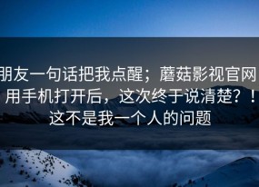 朋友一句话把我点醒；蘑菇影视官网；用手机打开后，这次终于说清楚？！这不是我一个人的问题