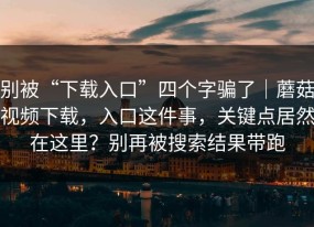别被“下载入口”四个字骗了｜蘑菇视频下载，入口这件事，关键点居然在这里？别再被搜索结果带跑