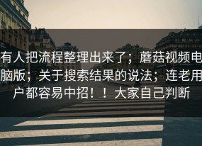 有人把流程整理出来了；蘑菇视频电脑版；关于搜索结果的说法；连老用户都容易中招！！大家自己判断
