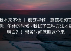 我本来不信 ｜ 蘑菇视频｜蘑菇视频官网：午休的时候 - 我试了三种方法才搞明白？！想省时间就照这个来