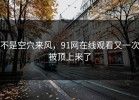 不是空穴来风，91网在线观看又一次被顶上来了