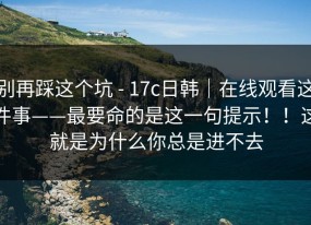 别再踩这个坑 - 17c日韩｜在线观看这件事——最要命的是这一句提示！！这就是为什么你总是进不去