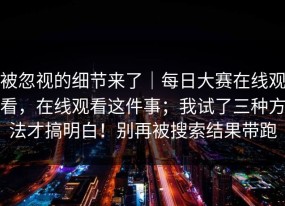 被忽视的细节来了｜每日大赛在线观看，在线观看这件事；我试了三种方法才搞明白！别再被搜索结果带跑