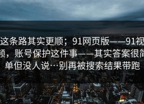 这条路其实更顺；91网页版——91视频，账号保护这件事——其实答案很简单但没人说…别再被搜索结果带跑