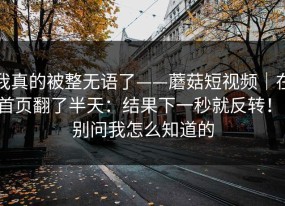 我真的被整无语了——蘑菇短视频｜在首页翻了半天：结果下一秒就反转！！别问我怎么知道的