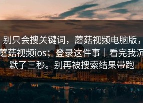 别只会搜关键词，蘑菇视频电脑版，蘑菇视频ios；登录这件事｜看完我沉默了三秒。别再被搜索结果带跑