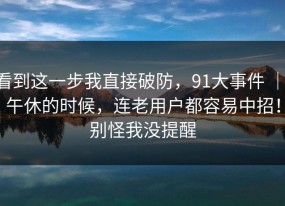 看到这一步我直接破防，91大事件 ｜ 午休的时候，连老用户都容易中招！别怪我没提醒