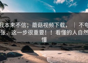 我本来不信；蘑菇视频下载， ｜ 不夸张，这一步很重要！！看懂的人自然懂
