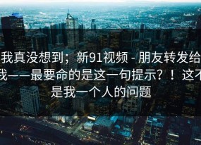 我真没想到；新91视频 - 朋友转发给我——最要命的是这一句提示？！这不是我一个人的问题
