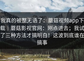 我真的被整无语了：蘑菇视频app下载｜蘑菇影视官网：刚点进去；我试了三种方法才搞明白！这波到底谁在搞事