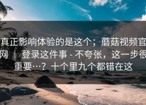 真正影响体验的是这个；蘑菇视频官网 ｜ 登录这件事 - 不夸张，这一步很重要…？十个里九个都错在这