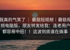 我真的气笑了 ｜ 蘑菇短视频｜蘑菇视频电脑版，朋友转发给我：连老用户都容易中招！！这波到底谁在搞事