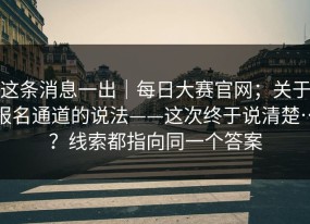 这条消息一出｜每日大赛官网；关于报名通道的说法——这次终于说清楚…？线索都指向同一个答案