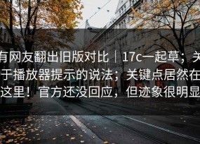 有网友翻出旧版对比｜17c一起草；关于播放器提示的说法；关键点居然在这里！官方还没回应，但迹象很明显