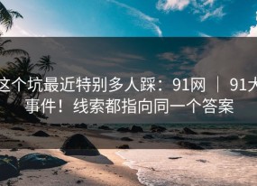 这个坑最近特别多人踩：91网 ｜ 91大事件！线索都指向同一个答案