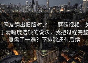 有网友翻出旧版对比——蘑菇视频，关于清晰度选项的说法，我把过程完整复盘了一遍？不排除还有后续