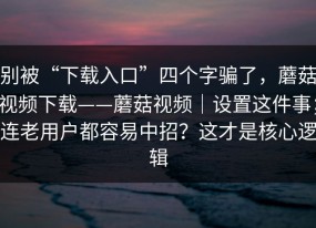 别被“下载入口”四个字骗了，蘑菇视频下载——蘑菇视频｜设置这件事；连老用户都容易中招？这才是核心逻辑