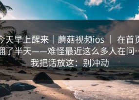 今天早上醒来｜蘑菇视频ios ｜ 在首页翻了半天——难怪最近这么多人在问…我把话放这：别冲动