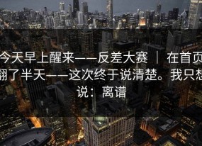 今天早上醒来——反差大赛 ｜ 在首页翻了半天——这次终于说清楚。我只想说：离谱