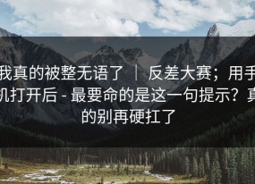 我真的被整无语了 ｜ 反差大赛；用手机打开后 - 最要命的是这一句提示？真的别再硬扛了