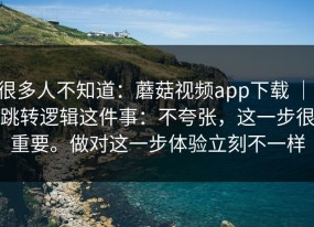 很多人不知道：蘑菇视频app下载 ｜ 跳转逻辑这件事：不夸张，这一步很重要。做对这一步体验立刻不一样