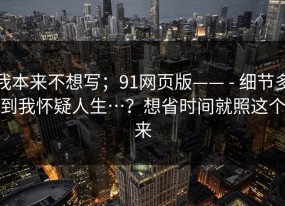 我本来不想写；91网页版—— - 细节多到我怀疑人生…？想省时间就照这个来
