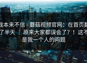 我本来不信 - 蘑菇视频官网：在首页翻了半天 ｜ 原来大家都误会了？！这不是我一个人的问题