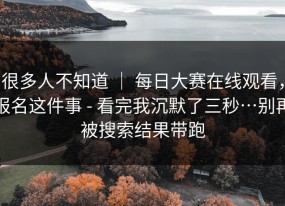 很多人不知道 ｜ 每日大赛在线观看，报名这件事 - 看完我沉默了三秒…别再被搜索结果带跑