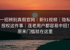 一招辨别真假官网｜新91视频｜隐私授权这件事｜连老用户都容易中招！原来门槛就在这里