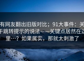 有网友翻出旧版对比；91大事件：关于跳转提示的说法——关键点居然在这里…？如果属实，那就太刺激了