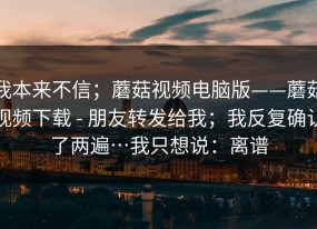 我本来不信；蘑菇视频电脑版——蘑菇视频下载 - 朋友转发给我；我反复确认了两遍…我只想说：离谱