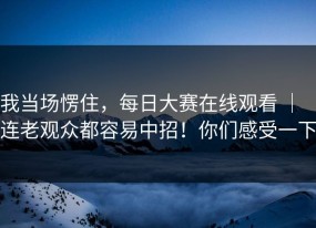我当场愣住，每日大赛在线观看 ｜ ｜连老观众都容易中招！你们感受一下