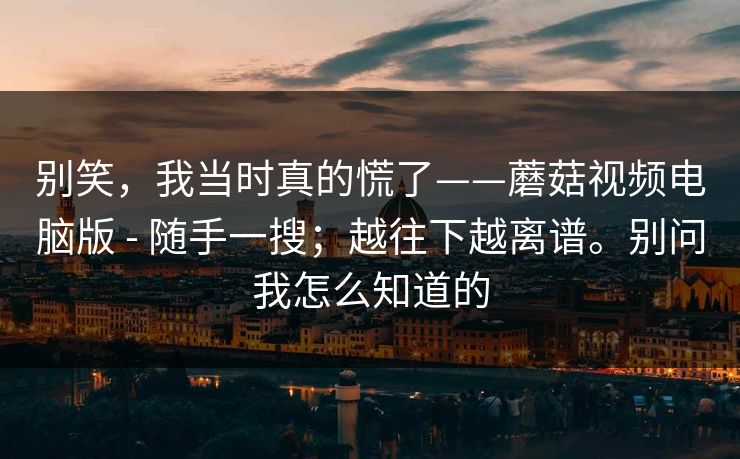 别笑，我当时真的慌了——蘑菇视频电脑版 - 随手一搜；越往下越离谱。别问我怎么知道的