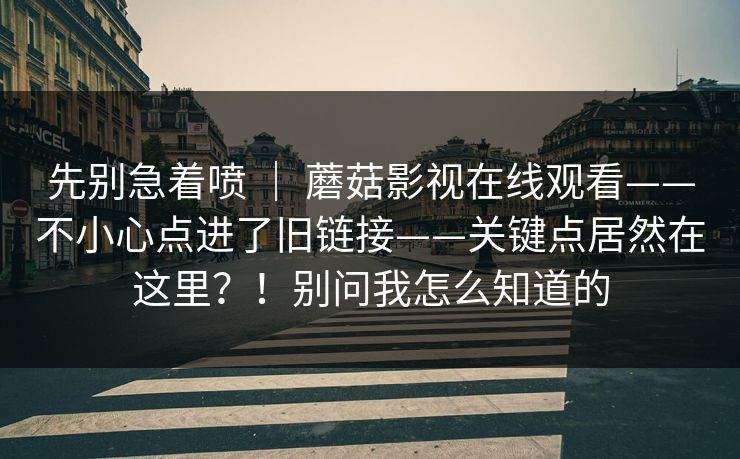 先别急着喷 ｜ 蘑菇影视在线观看——不小心点进了旧链接——关键点居然在这里？！别问我怎么知道的