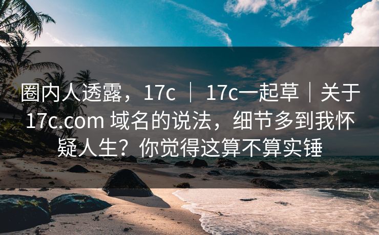 圈内人透露，17c ｜ 17c一起草｜关于17c.com 域名的说法，细节多到我怀疑人生？你觉得这算不算实锤