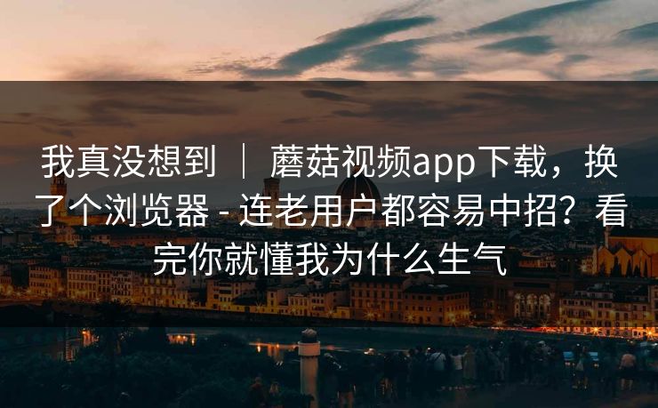 我真没想到 ｜ 蘑菇视频app下载，换了个浏览器 - 连老用户都容易中招？看完你就懂我为什么生气