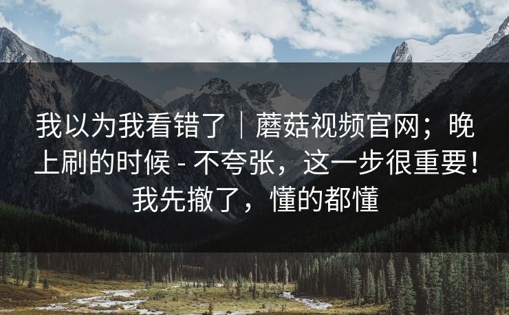 我以为我看错了｜蘑菇视频官网；晚上刷的时候 - 不夸张，这一步很重要！我先撤了，懂的都懂