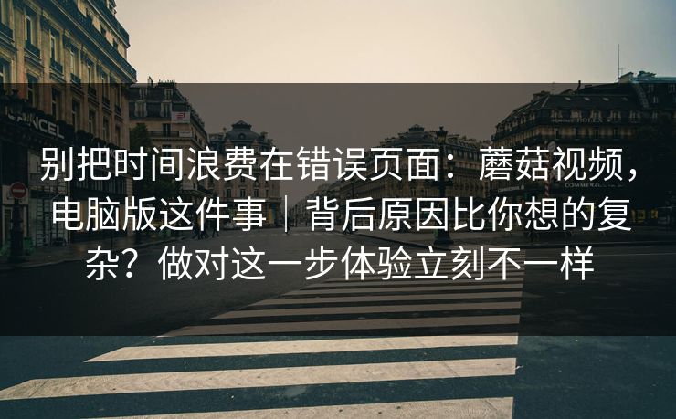 别把时间浪费在错误页面:蘑菇视频,电脑版这件事|背后原因比你想的复杂?做对这一步体验立刻不一样 别把时间浪费在错误页面:蘑菇视频,电脑版这件事|背后原因比你想的复杂?做对这一步体验立刻不一样