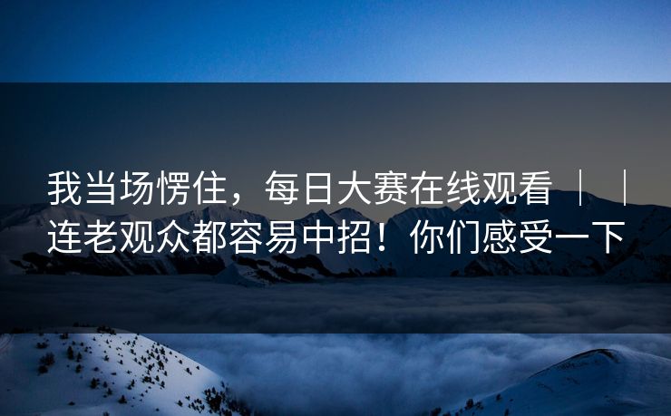 我当场愣住，每日大赛在线观看 ｜ ｜连老观众都容易中招！你们感受一下