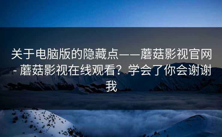 关于电脑版的隐藏点——蘑菇影视官网 - 蘑菇影视在线观看？学会了你会谢谢我