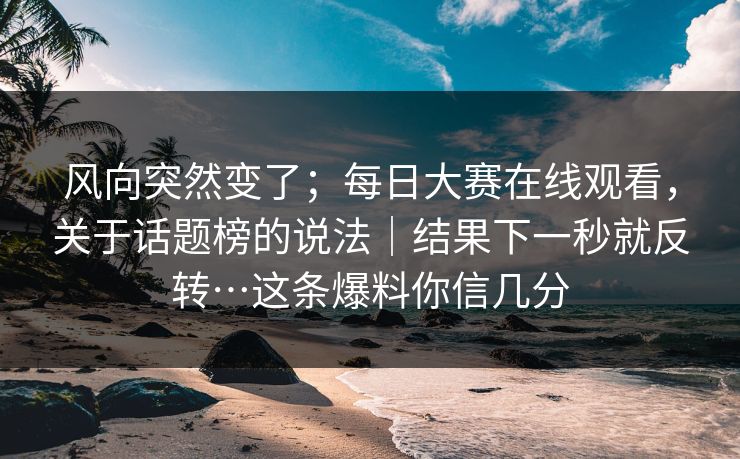 风向突然变了；每日大赛在线观看，关于话题榜的说法｜结果下一秒就反转…这条爆料你信几分