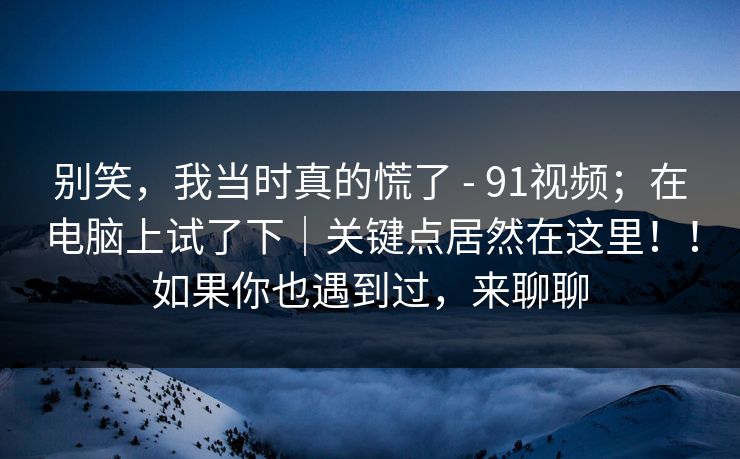 别笑,我当时真的慌了 - 91视频;在电脑上试了下|关键点居然在这里!!如果你也遇到过,来聊聊 别笑,我当时真的慌了 - 91视频;在电脑上试了下|关键点居然在这里!!如果你也遇到过,来聊聊