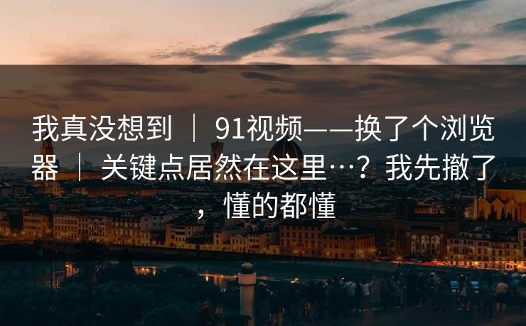 我真没想到 | 91视频——换了个浏览器 | 关键点居然在这里…?我先撤了,懂的都懂 我真没想到 | 91视频——换了个浏览器 | 关键点居然在这里…?我先撤了,懂的都懂
