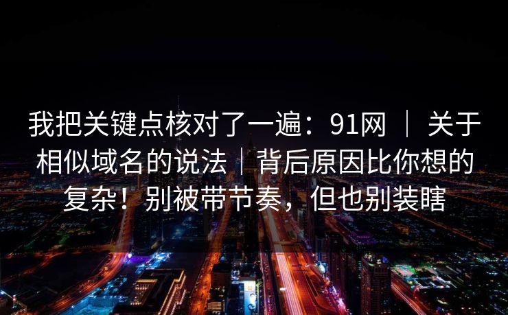 我把关键点核对了一遍:91网 | 关于相似域名的说法|背后原因比你想的复杂!别被带节奏,但也别装瞎 我把关键点核对了一遍:91网 | 关于相似域名的说法|背后原因比你想的复杂!别被带节奏,但也别装瞎