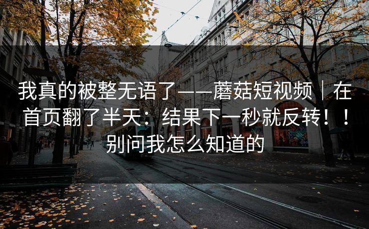 我真的被整无语了——蘑菇短视频|在首页翻了半天:结果下一秒就反转!!别问我怎么知道的 我真的被整无语了——蘑菇短视频|在首页翻了半天:结果下一秒就反转!!别问我怎么知道的