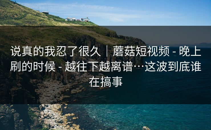 说真的我忍了很久｜蘑菇短视频 - 晚上刷的时候 - 越往下越离谱…这波到底谁在搞事